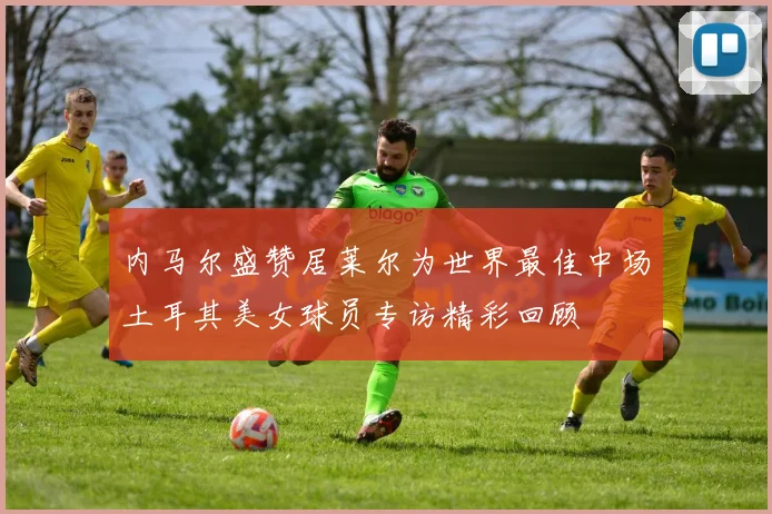 内马尔盛赞居莱尔为世界最佳中场土耳其美女球员专访精彩回顾