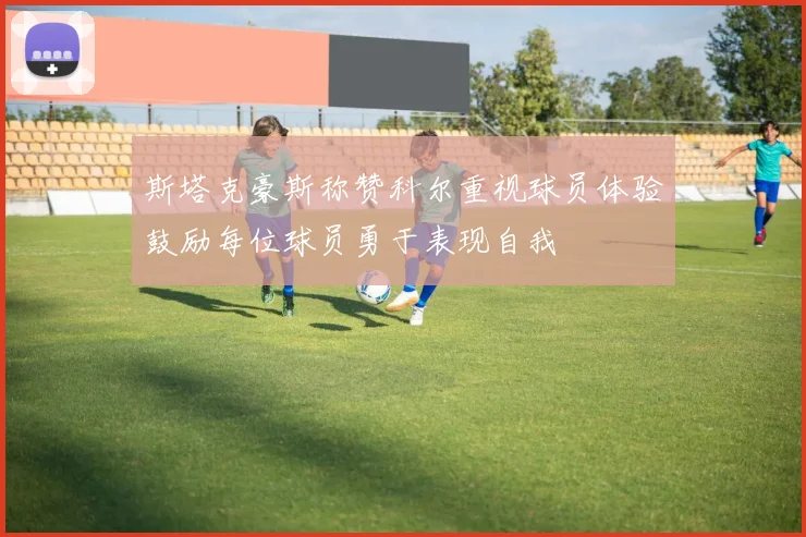 斯塔克豪斯称赞科尔重视球员体验鼓励每位球员勇于表现自我