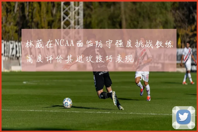林葳在NCAA面临防守强度挑战教练高度评价其进攻技巧表现