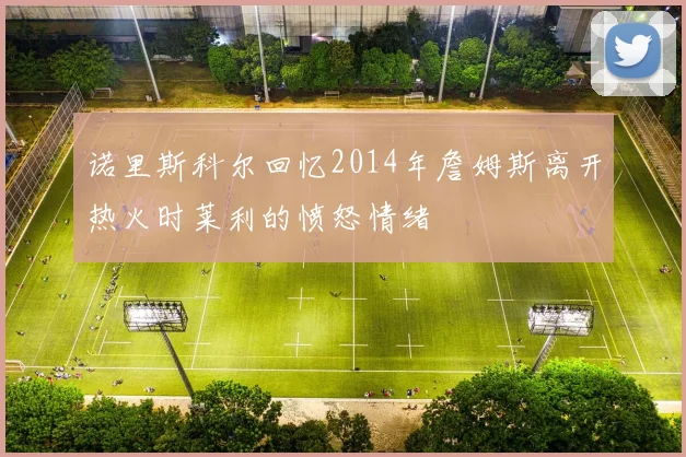诺里斯科尔回忆2014年詹姆斯离开热火时莱利的愤怒情绪