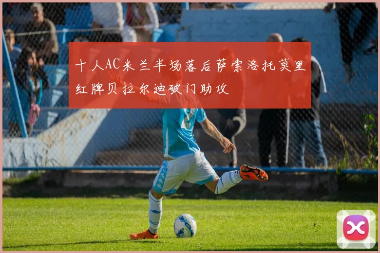 十人AC米兰半场落后萨索洛托莫里红牌贝拉尔迪破门助攻