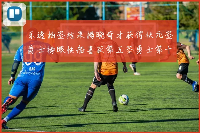 乐透抽签结果揭晓奇才获得状元签爵士榜眼快船喜获第五签勇士第十一雷霆第十二