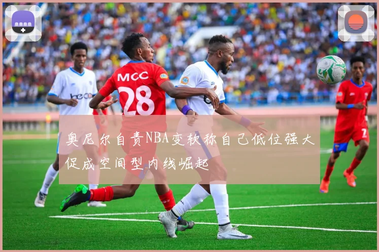 奥尼尔自责NBA变软称自己低位强大促成空间型内线崛起