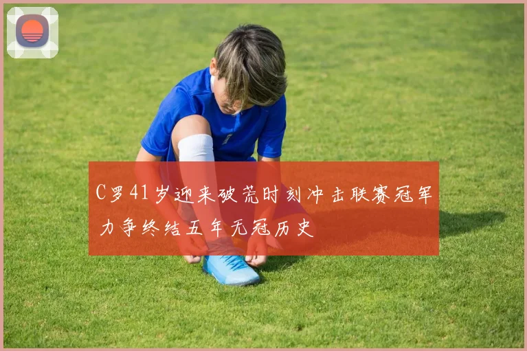 C罗41岁迎来破荒时刻冲击联赛冠军力争终结五年无冠历史