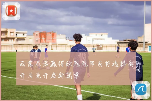 西蒙尼若赢得欧冠冠军或将选择离开马竞开启新篇章