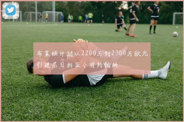 布莱顿计划以2200万到2300万欧元引进尼日利亚小将约翰纳
