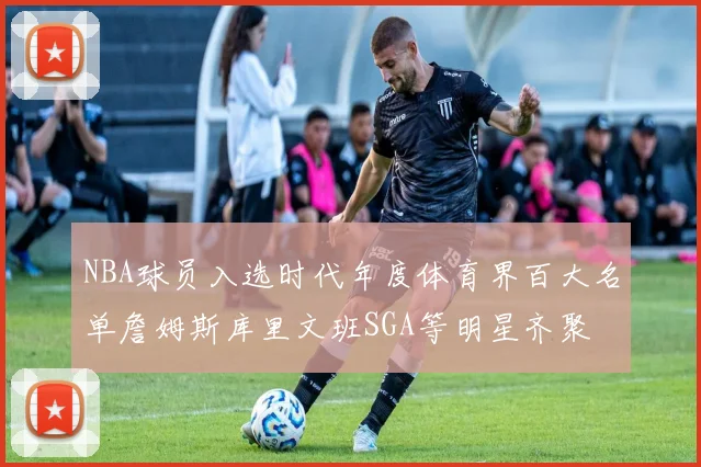NBA球员入选时代年度体育界百大名单詹姆斯库里文班SGA等明星齐聚