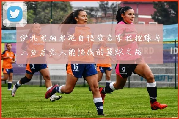 伊扎尔纳尔逊自信宣言掌控控球与三分后无人能挡我的篮球之路