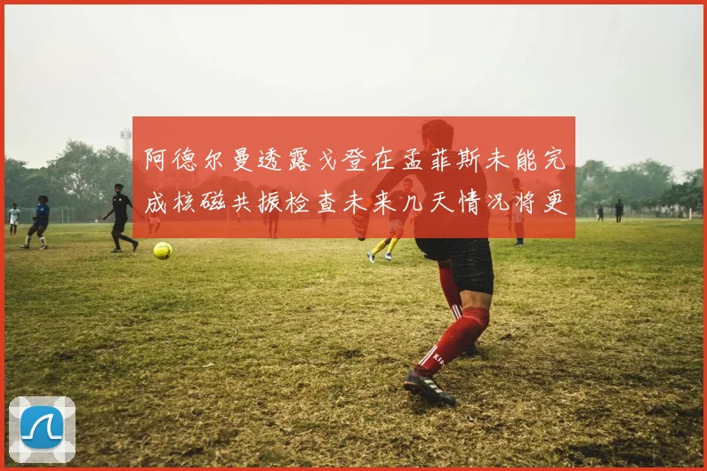 阿德尔曼透露戈登在孟菲斯未能完成核磁共振检查未来几天情况将更清晰