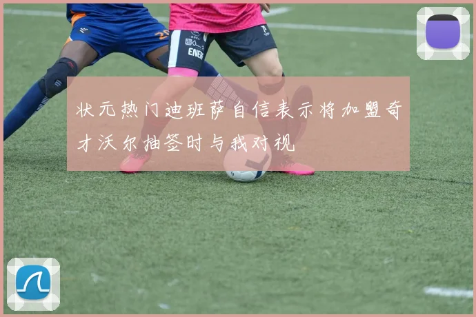 状元热门迪班萨自信表示将加盟奇才沃尔抽签时与我对视