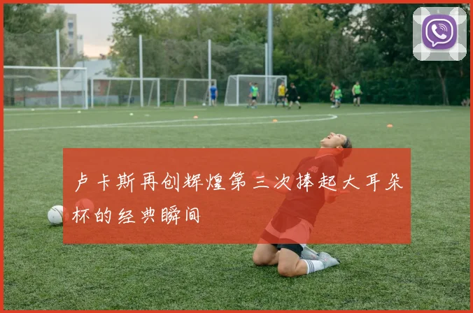 卢卡斯再创辉煌第三次捧起大耳朵杯的经典瞬间