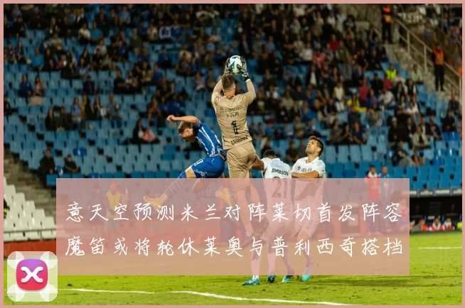意天空预测米兰对阵莱切首发阵容魔笛或将轮休莱奥与普利西奇搭档出战