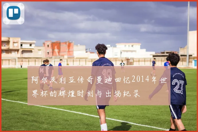 阿尔及利亚传奇曼迪回忆2014年世界杯的辉煌时刻与出场纪录