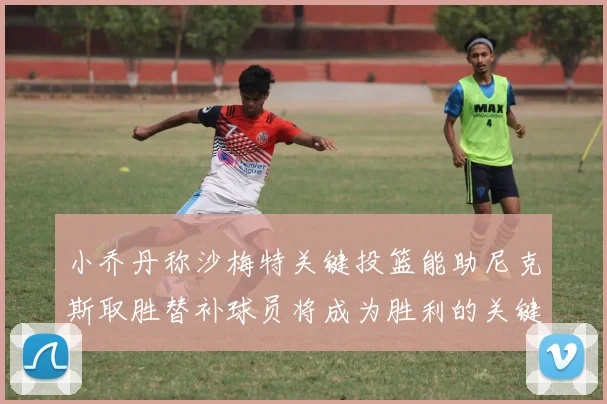 小乔丹称沙梅特关键投篮能助尼克斯取胜替补球员将成为胜利的关键因素
