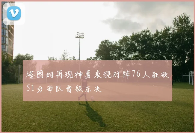塔图姆再现神勇表现对阵76人狂砍51分率队晋级东决