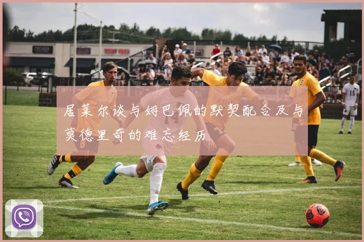 居莱尔谈与姆巴佩的默契配合及与莫德里奇的难忘经历