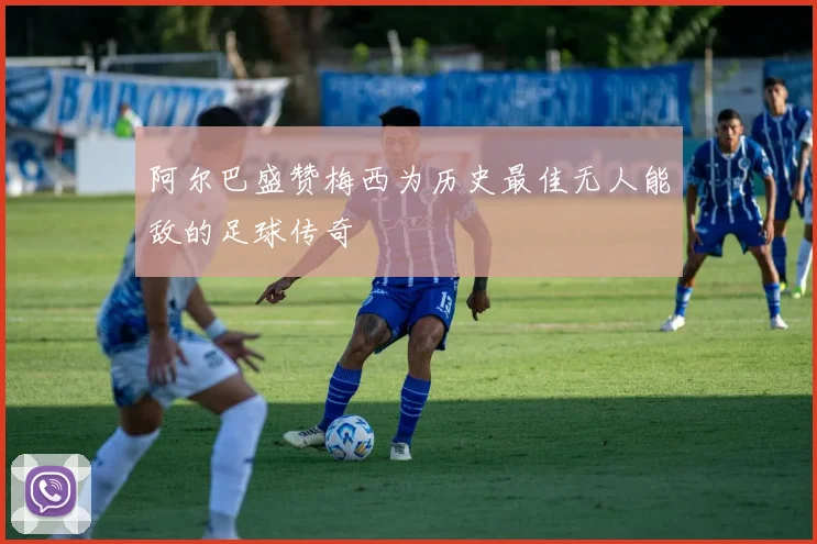 阿尔巴盛赞梅西为历史最佳无人能敌的足球传奇