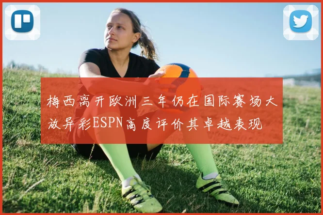梅西离开欧洲三年仍在国际赛场大放异彩ESPN高度评价其卓越表现