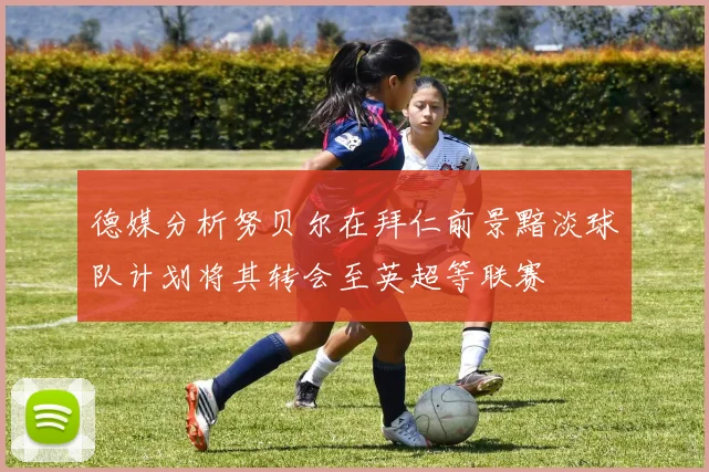 德媒分析努贝尔在拜仁前景黯淡球队计划将其转会至英超等联赛