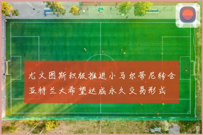尤文图斯积极推进小马尔蒂尼转会亚特兰大希望达成永久交易形式